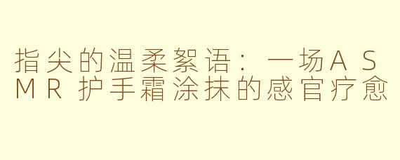 指尖的温柔絮语：一场ASMR护手霜涂抹的感官疗愈