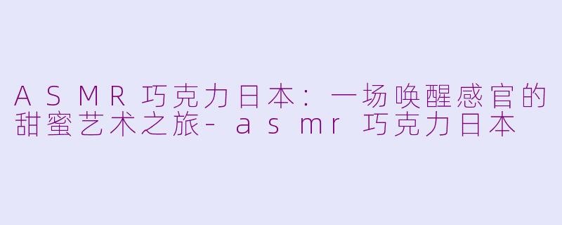 ASMR巧克力日本：一场唤醒感官的甜蜜艺术之旅-asmr巧克力日本