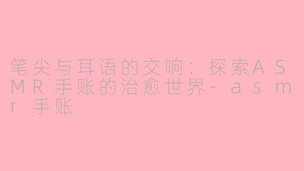 笔尖与耳语的交响：探索ASMR手账的治愈世界-asmr手账