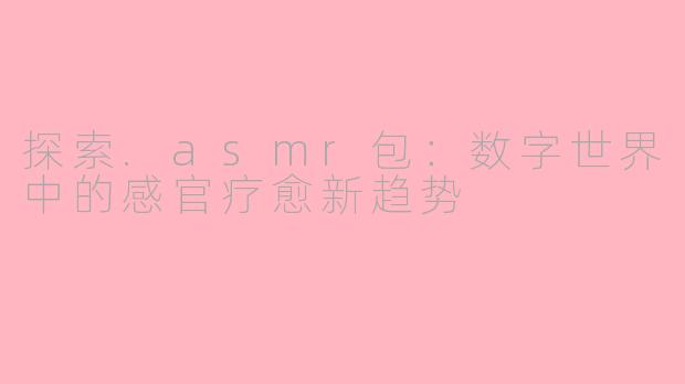 探索.asmr包：数字世界中的感官疗愈新趋势