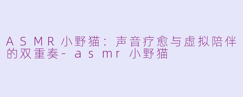 ASMR小野猫:声音疗愈与虚拟陪伴的双重奏-asmr小野猫