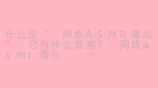 什么是“.网络ASMR毒品”，它有什么危害？-网络asmr毒品