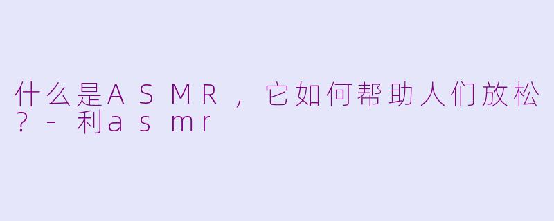 什么是ASMR，它如何帮助人们放松？-利asmr