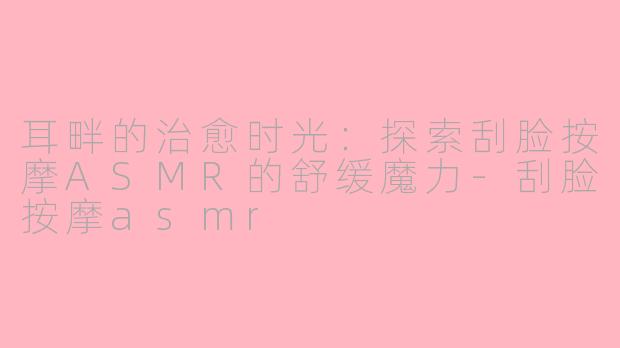 耳畔的治愈时光：探索刮脸按摩ASMR的舒缓魔力-刮脸按摩asmr
