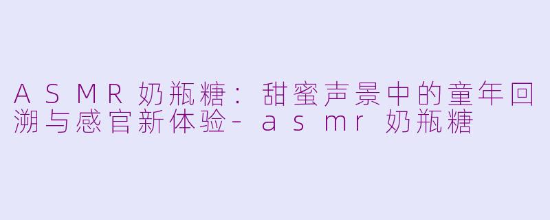 ASMR奶瓶糖：甜蜜声景中的童年回溯与感官新体验-asmr奶瓶糖