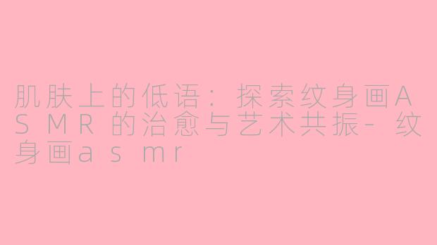 肌肤上的低语:探索纹身画ASMR的治愈与艺术共振-纹身画asmr