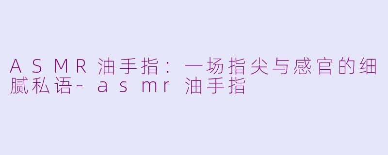 ASMR油手指：一场指尖与感官的细腻私语-asmr油手指