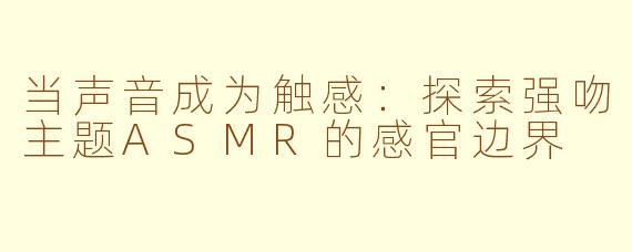 当声音成为触感:探索强吻主题ASMR的感官边界