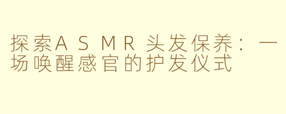 探索ASMR头发保养：一场唤醒感官的护发仪式