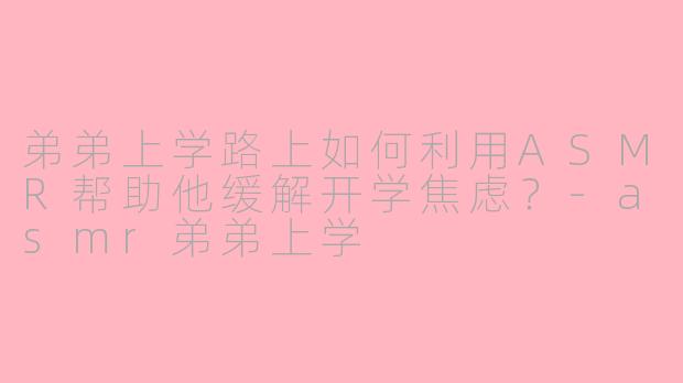 弟弟上学路上如何利用ASMR帮助他缓解开学焦虑？-asmr弟弟上学