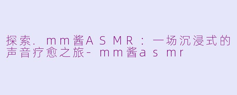 探索.mm酱ASMR：一场沉浸式的声音疗愈之旅-mm酱asmr