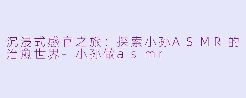 沉浸式感官之旅：探索小孙ASMR的治愈世界-小孙做asmr