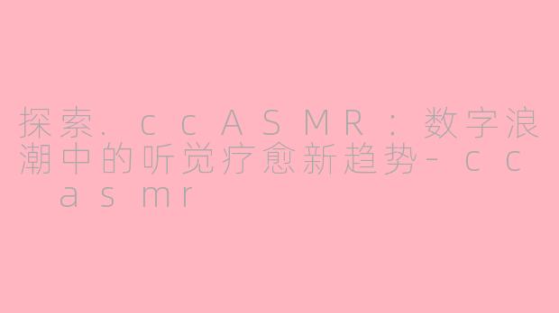 探索.ccASMR:数字浪潮中的听觉疗愈新趋势-cc asmr