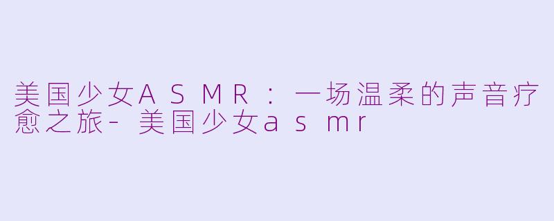 美国少女ASMR：一场温柔的声音疗愈之旅-美国少女asmr