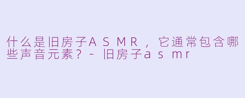 什么是旧房子ASMR,它通常包含哪些声音元素?-旧房子asmr