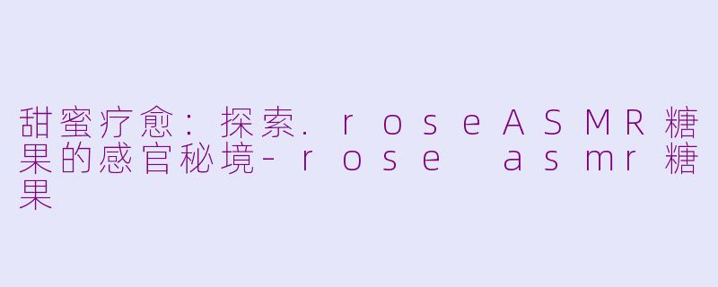 甜蜜疗愈：探索.roseASMR糖果的感官秘境-rose asmr糖果