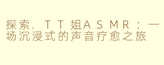 探索.TT姐ASMR：一场沉浸式的声音疗愈之旅