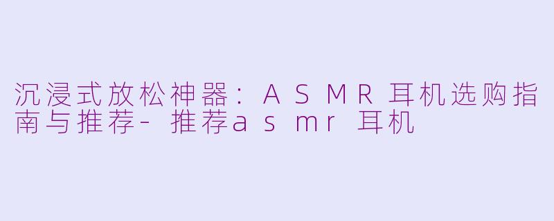 沉浸式放松神器:ASMR耳机选购指南与推荐-推荐asmr耳机
