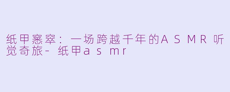 纸甲窸窣:一场跨越千年的ASMR听觉奇旅-纸甲asmr