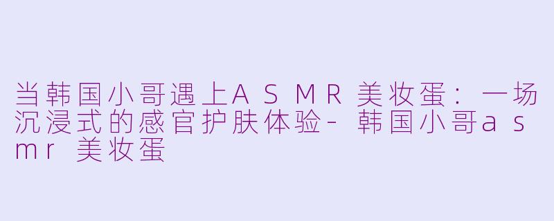 当韩国小哥遇上ASMR美妆蛋:一场沉浸式的感官护肤体验-韩国小哥asmr美妆蛋