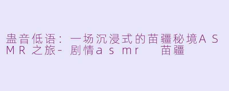 蛊音低语：一场沉浸式的苗疆秘境ASMR之旅-剧情asmr 苗疆