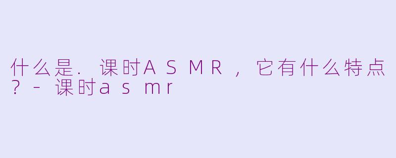 什么是.课时ASMR，它有什么特点？-课时asmr