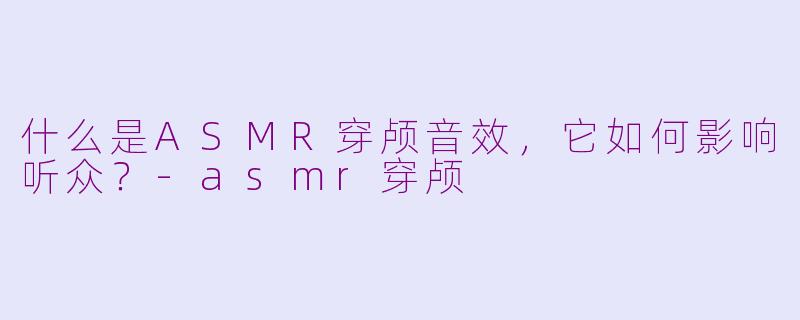 什么是ASMR穿颅音效，它如何影响听众？-asmr穿颅