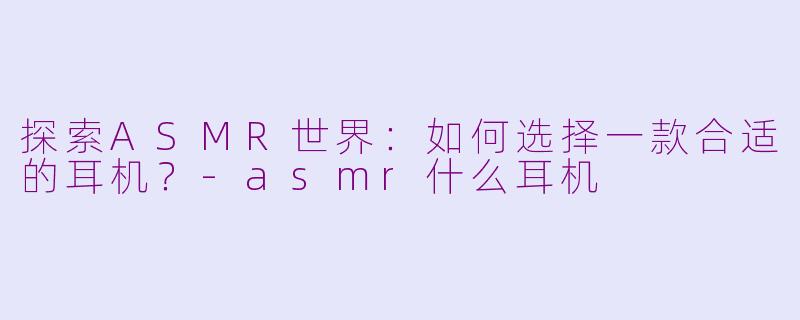 探索ASMR世界:如何选择一款合适的耳机?-asmr什么耳机