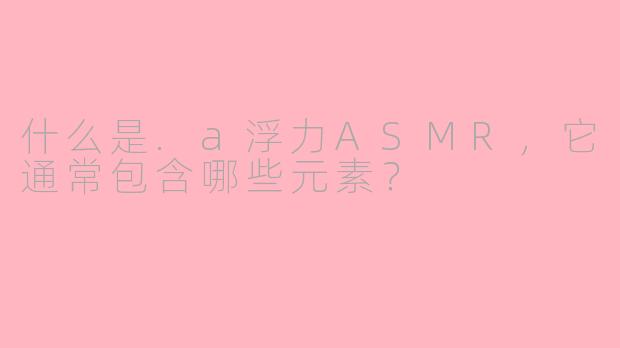 什么是.a浮力ASMR，它通常包含哪些元素？