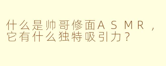 什么是帅哥修面ASMR，它有什么独特吸引力？