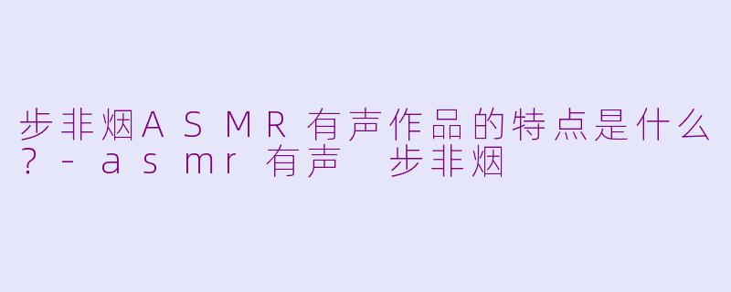 步非烟ASMR有声作品的特点是什么？-asmr有声 步非烟