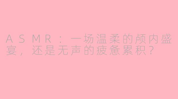 ASMR：一场温柔的颅内盛宴，还是无声的疲惫累积？