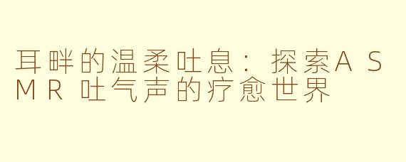 耳畔的温柔吐息：探索ASMR吐气声的疗愈世界