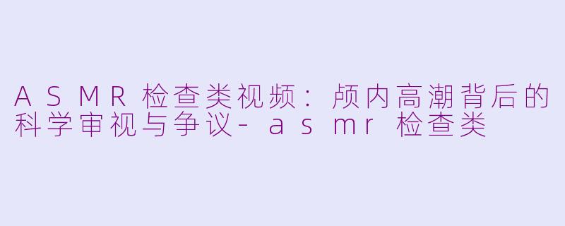 ASMR检查类视频：颅内高潮背后的科学审视与争议-asmr检查类