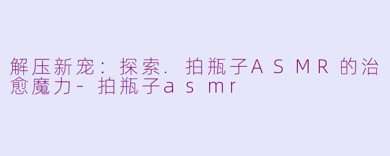 解压新宠:探索.拍瓶子ASMR的治愈魔力-拍瓶子asmr