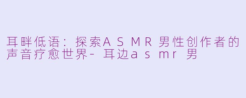 耳畔低语:探索ASMR男性创作者的声音疗愈世界-耳边asmr男