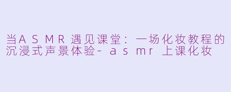 当ASMR遇见课堂：一场化妆教程的沉浸式声景体验-asmr上课化妆