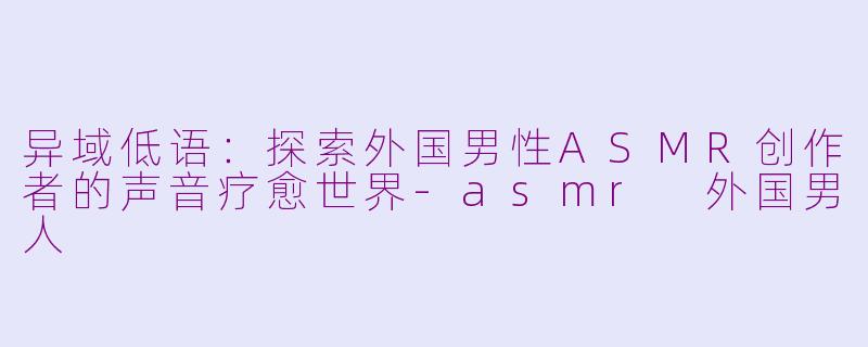 异域低语：探索外国男性ASMR创作者的声音疗愈世界-asmr 外国男人