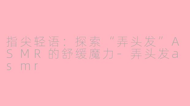 指尖轻语：探索“弄头发”ASMR的舒缓魔力-弄头发asmr