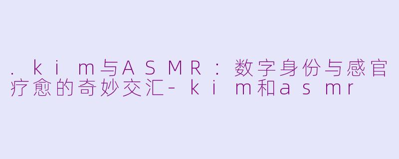 .kim与ASMR：数字身份与感官疗愈的奇妙交汇-kim和asmr