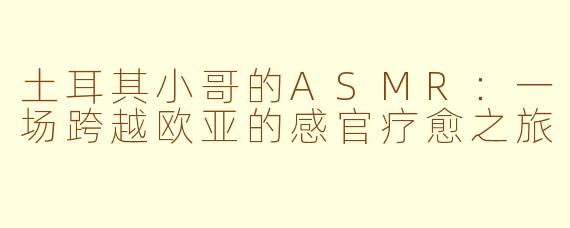 土耳其小哥的ASMR：一场跨越欧亚的感官疗愈之旅