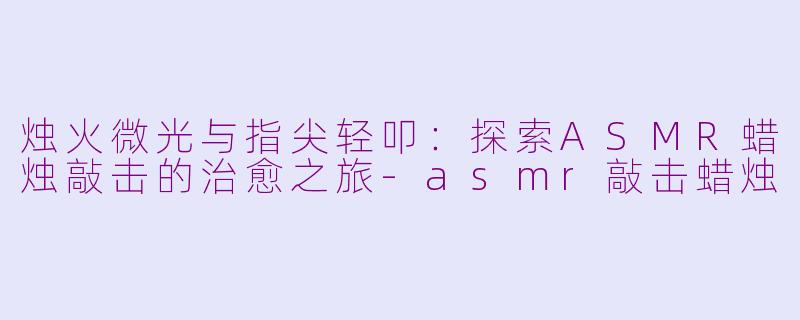 烛火微光与指尖轻叩：探索ASMR蜡烛敲击的治愈之旅-asmr敲击蜡烛