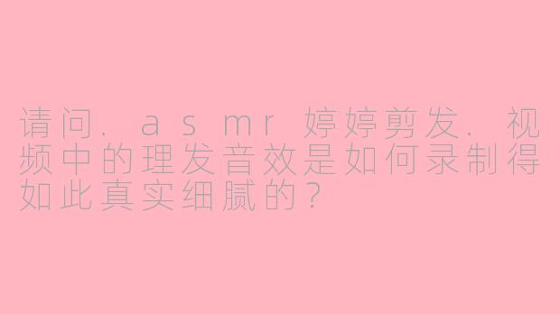 请问.asmr婷婷剪发.视频中的理发音效是如何录制得如此真实细腻的？
