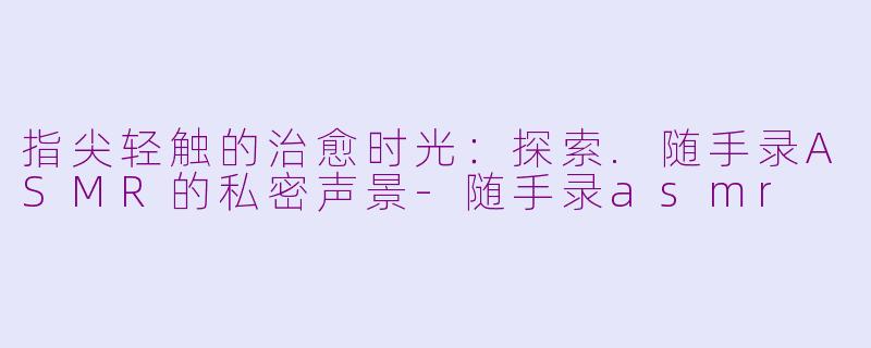 指尖轻触的治愈时光:探索.随手录ASMR的私密声景-随手录asmr