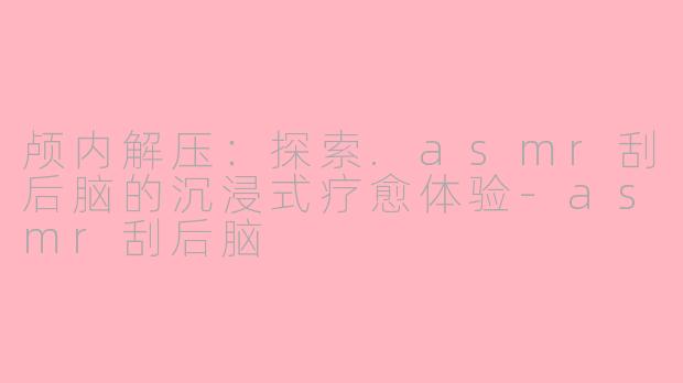 颅内解压：探索.asmr刮后脑的沉浸式疗愈体验-asmr刮后脑