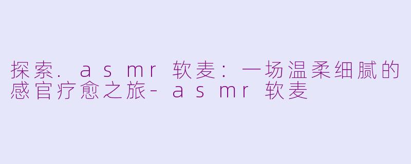 探索.asmr软麦:一场温柔细腻的感官疗愈之旅-asmr软麦