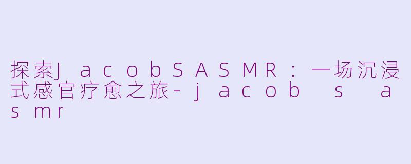 探索JacobSASMR：一场沉浸式感官疗愈之旅-jacob s asmr