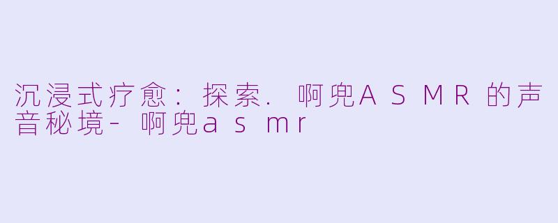沉浸式疗愈：探索.啊兜ASMR的声音秘境-啊兜asmr