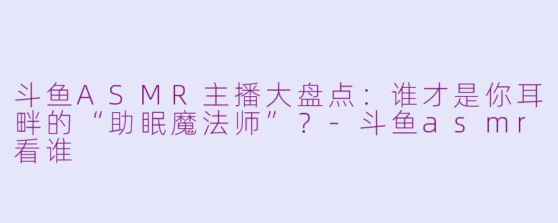 斗鱼ASMR主播大盘点：谁才是你耳畔的“助眠魔法师”？-斗鱼asmr看谁
