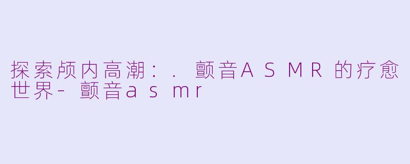 探索颅内高潮：.颤音ASMR的疗愈世界-颤音asmr